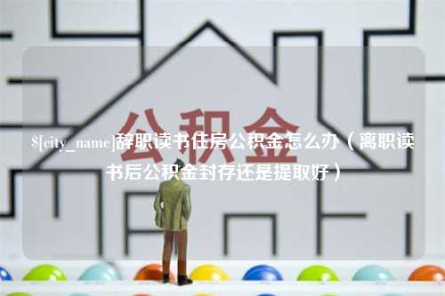 眉山辞职读书住房公积金怎么办（离职读书后公积金封存还是提取好）