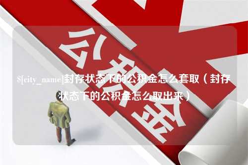 眉山封存状态下的公积金怎么套取（封存状态下的公积金怎么取出来）